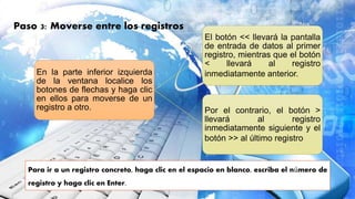 Para ir a un registro concreto, haga clic en el espacio en blanco, escriba el número de
registro y haga clic en Enter.
Paso 3: Moverse entre los registros
En la parte inferior izquierda
de la ventana localice los
botones de flechas y haga clic
en ellos para moverse de un
registro a otro.
El botón << llevará la pantalla
de entrada de datos al primer
registro, mientras que el botón
< llevará al registro
inmediatamente anterior.
Por el contrario, el botón >
llevará al registro
inmediatamente siguiente y el
botón >> al último registro
 