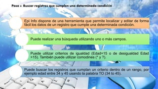 Paso 4: Buscar registros que cumplen una determinada condición
Epi Info dispone de una herramienta que permite localizar y editar de forma
fácil los datos de un registro que cumple una determinada condición.
Puede realizar una búsqueda utilizando uno o más campos.
Puede utilizar criterios de igualdad (Edad=15 o de desigualdad Edad
>15). También puede utilizar comodines (* y ?).
Puede buscar los registros que cumplan un criterio dentro de un rango, por
ejemplo edad entre 34 y 45 usando la palabra TO (34 to 45).
 