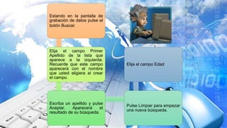 Estando en la pantalla de
grabación de datos pulse el
botón Buscar.
Elija el campo Primer
Apellido de la lista que
aparece a la izquierda.
Recuerde que este campo
aparecerá con el nombre
que usted eligiera al crear
el campo.
Escriba un apellido y pulse
Aceptar. Aparecerá el
resultado de su búsqueda.
Pulse Limpiar para empezar
una nueva búsqueda.
Elija el campo Edad
 