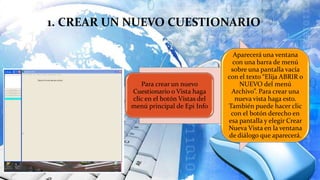 1. CREAR UN NUEVO CUESTIONARIO
Para crear un nuevo
Cuestionario o Vista haga
clic en el botón Vistas del
menú principal de Epi Info
Aparecerá una ventana
con una barra de menú
sobre una pantalla vacía
con el texto “Elija ABRIR o
NUEVO del menú
Archivo”. Para crear una
nueva vista haga esto.
También puede hacer clic
con el botón derecho en
esa pantalla y elegir Crear
Nueva Vista en la ventana
de diálogo que aparecerá.
 