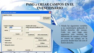 PASO 2 CREAR CAMPOS EN EL
CUESTIONARIO
 Añada las siguientes variables
a su cuestionario pulsando el
botón derecho del mouse.
Cada vez que haga esto
aparecerá una ventana de
definición de campo y al final
se creará un campo en la
posición donde hizo clic con el
botón derecho.
 