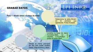 GRABAR DATOS
Paso 1: Añadir datos a la base de datos
Desde el menú principal
de Epi Info pulse Grabar
Datos. Elija Archivo y Abrir.
Localice la base de datos
CursoEpi.Mdb en la
carpeta C:CursoEpi y
pulse el botón Abrir
Seleccione la tabla Brote1
en la ventana que
aparecerá. Pulse Aceptar
 