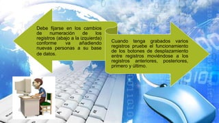 Debe fijarse en los cambios
de numeración de los
registros (abajo a la izquierda)
conforme va añadiendo
nuevas personas a su base
de datos.
Cuando tenga grabados varios
registros pruebe el funcionamiento
de los botones de desplazamiento
entre registros moviéndose a los
registros anteriores, posteriores,
primero y último.
 