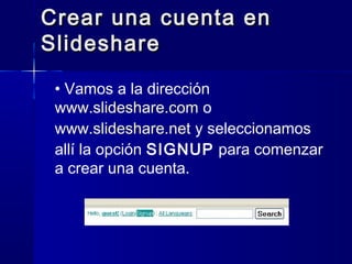 Crear una cuenta en
Slideshare

 • Vamos a la dirección
 www.slideshare.com o
 www.slideshare.net y seleccionamos
 allí la opción SIGNUP para comenzar
 a crear una cuenta.
 