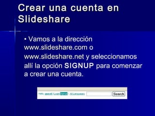 Crear una cuenta enCrear una cuenta en
SlideshareSlideshare
• Vamos a la dirección
www.slideshare.com o
www.slideshare.net y seleccionamos
allí la opción SIGNUP para comenzar
a crear una cuenta.
 
