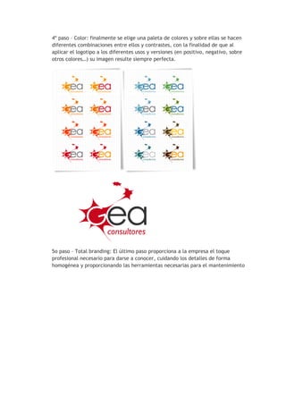 4º paso – Color: finalmente se elige una paleta de colores y sobre ellas se hacen
diferentes combinaciones entre ellos y contrastes, con la finalidad de que al
aplicar el logotipo a los diferentes usos y versiones (en positivo, negativo, sobre
otros colores…) su imagen resulte siempre perfecta.
5o paso – Total branding: El último paso proporciona a la empresa el toque
profesional necesario para darse a conocer, cuidando los detalles de forma
homogénea y proporcionando las herramientas necesarias para el mantenimiento
 