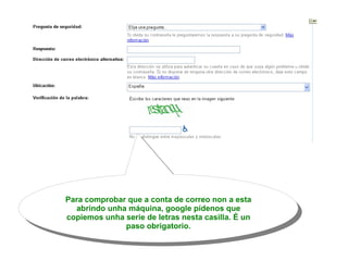 Para comprobar que a conta de correo non a esta abrindo unha máquina, google pídenos que copiemos unha serie de letras nesta casilla. É un paso obrigatorio. 