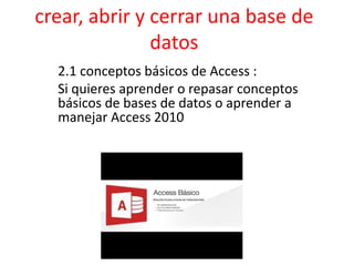 crear, abrir y cerrar una base de
datos
2.1 conceptos básicos de Access :
Si quieres aprender o repasar conceptos
básicos de bases de datos o aprender a
manejar Access 2010
 