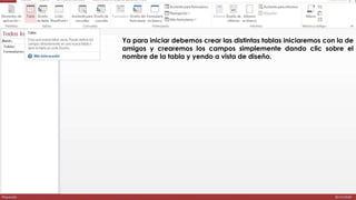 Ya para iniciar debemos crear las distintas tablas iniciaremos con la de 
amigos y crearemos los campos simplemente dando clic sobre el 
nombre de la tabla y yendo a vista de diseño. 
 