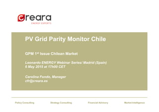 PV Grid Parity Monitor Chile
GPM 1st Issue Chilean Market
Financial AdvisoryStrategy Consulting Market IntelligencePolicy Consulting
Leonardo ENERGY Webinar Series/ Madrid (Spain)
6 May 2015 at 17h00 CET
Carolina Fondo, Manager
cfr@creara.es
 