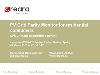 PV Grid Parity Monitor for residential
consumers
Financial AdvisoryStrategy Consulting Market IntelligencePolicy Consulting
Leonardo ENERGY Webinar Series/ Madrid (Spain)
05 March 2015 at 17h30 CET
María Jesús Báez, Manager
mjb@creara.es
Rocío Moya, Analyst
rmm@creara.es
GPM 3rd Issue Residential Segment
 