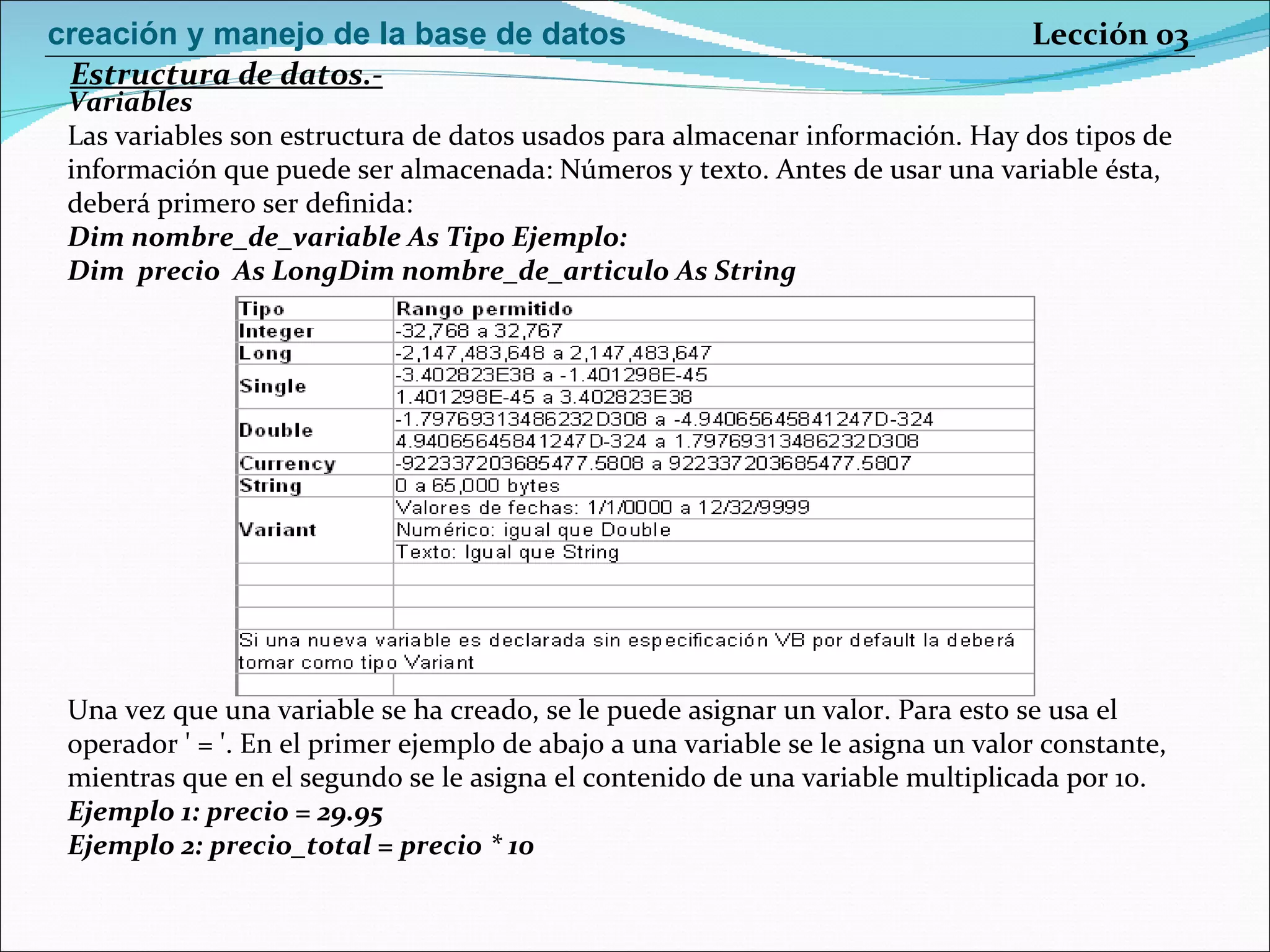 Variables Las variables son estructura de datos usados para almacenar información. Hay dos tipos de información que puede ser almacenada: Números y texto. Antes de usar una variable ésta, deberá primero ser definida: Dim nombre_de_variable As Tipo   Ejemplo:  Dim  precio  As LongDim nombre_de_articulo As String   Una vez que una variable se ha creado, se le puede asignar un valor. Para esto se usa el operador ' = '. En el primer ejemplo de abajo a una variable se le asigna un valor constante, mientras que en el segundo se le asigna el contenido de una variable multiplicada por 10.  Ejemplo 1: precio = 29.95 Ejemplo 2: precio_total = precio * 10  Estructura de datos.- Lección 03 creación y manejo de la base de datos 