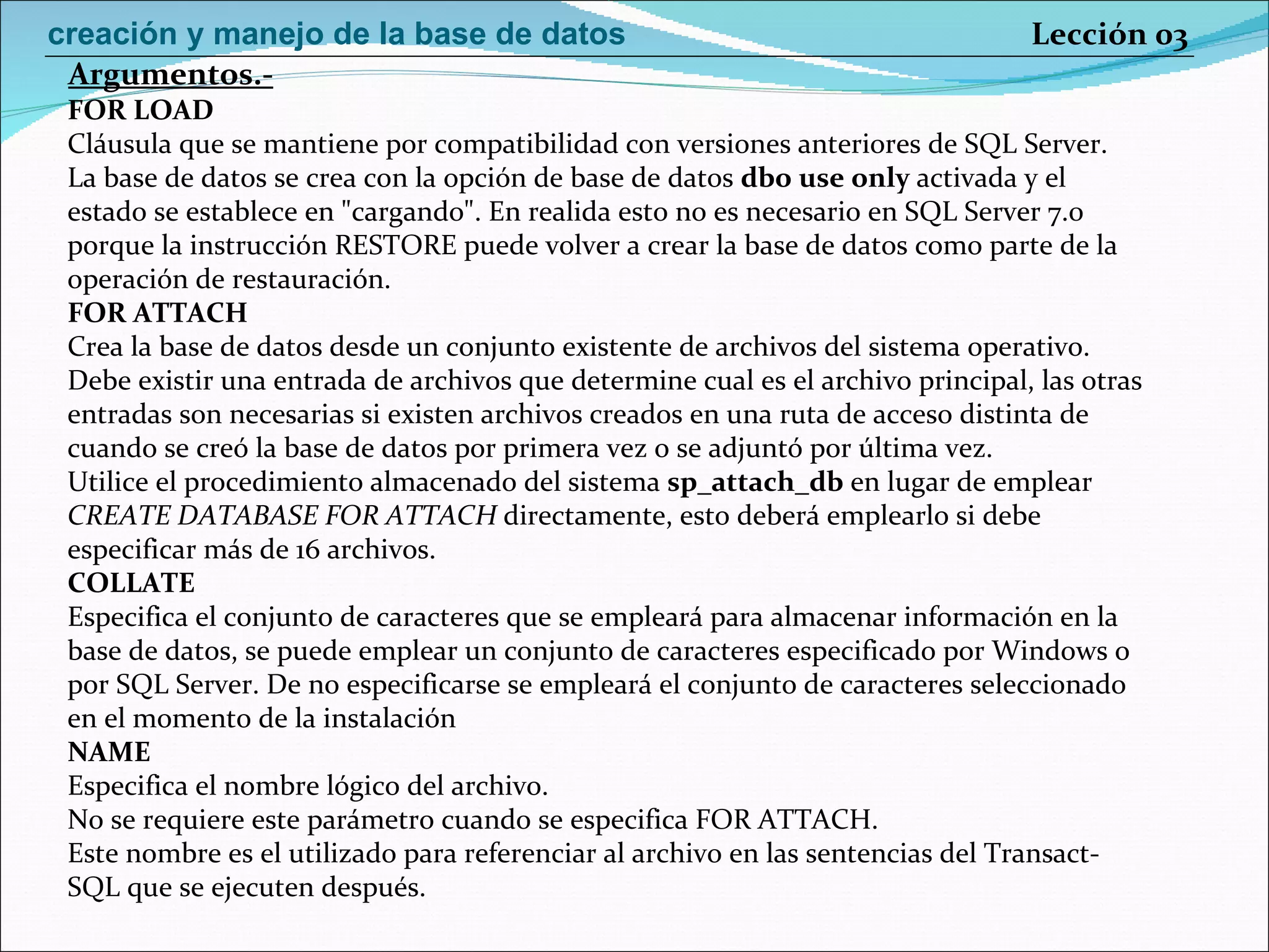 FOR LOAD Cláusula que se mantiene por compatibilidad con versiones anteriores de SQL Server. La base de datos se crea con la opción de base de datos  dbo use only  activada y el estado se establece en "cargando". En realida esto no es necesario en SQL Server 7.0 porque la instrucción RESTORE puede volver a crear la base de datos como parte de la operación de restauración. FOR ATTACH Crea la base de datos desde un conjunto existente de archivos del sistema operativo. Debe existir una entrada de archivos que determine cual es el archivo principal, las otras entradas son necesarias si existen archivos creados en una ruta de acceso distinta de cuando se creó la base de datos por primera vez o se adjuntó por última vez. Utilice el procedimiento almacenado del sistema  sp_attach_db  en lugar de emplear CREATE DATABASE FOR ATTACH  directamente, esto deberá emplearlo si debe especificar más de 16 archivos. COLLATE Especifica el conjunto de caracteres que se empleará para almacenar información en la base de datos, se puede emplear un conjunto de caracteres especificado por Windows o por SQL Server. De no especificarse se empleará el conjunto de caracteres seleccionado en el momento de la instalación NAME Especifica el nombre lógico del archivo. No se requiere este parámetro cuando se especifica FOR ATTACH. Este nombre es el utilizado para referenciar al archivo en las sentencias del Transact- SQL que se ejecuten después. Argumentos.- Lección 03 creación y manejo de la base de datos 