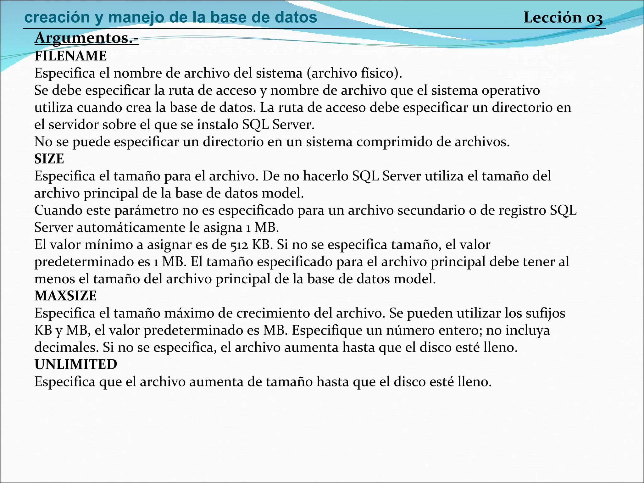FILENAME Especifica el nombre de archivo del sistema (archivo físico). Se debe especificar la ruta de acceso y nombre de archivo que el sistema operativo utiliza cuando crea la base de datos. La ruta de acceso debe especificar un directorio en el servidor sobre el que se instalo SQL Server. No se puede especificar un directorio en un sistema comprimido de archivos. SIZE Especifica el tamaño para el archivo. De no hacerlo SQL Server utiliza el tamaño del archivo principal de la base de datos model. Cuando este parámetro no es especificado para un archivo secundario o de registro SQL Server automáticamente le asigna 1 MB. El valor mínimo a asignar es de 512 KB. Si no se especifica tamaño, el valor predeterminado es 1 MB. El tamaño especificado para el archivo principal debe tener al menos el tamaño del archivo principal de la base de datos model. MAXSIZE Especifica el tamaño máximo de crecimiento del archivo. Se pueden utilizar los sufijos KB y MB, el valor predeterminado es MB. Especifique un número entero; no incluya decimales. Si no se especifica, el archivo aumenta hasta que el disco esté lleno. UNLIMITED Especifica que el archivo aumenta de tamaño hasta que el disco esté lleno. Argumentos.- Lección 03 creación y manejo de la base de datos 