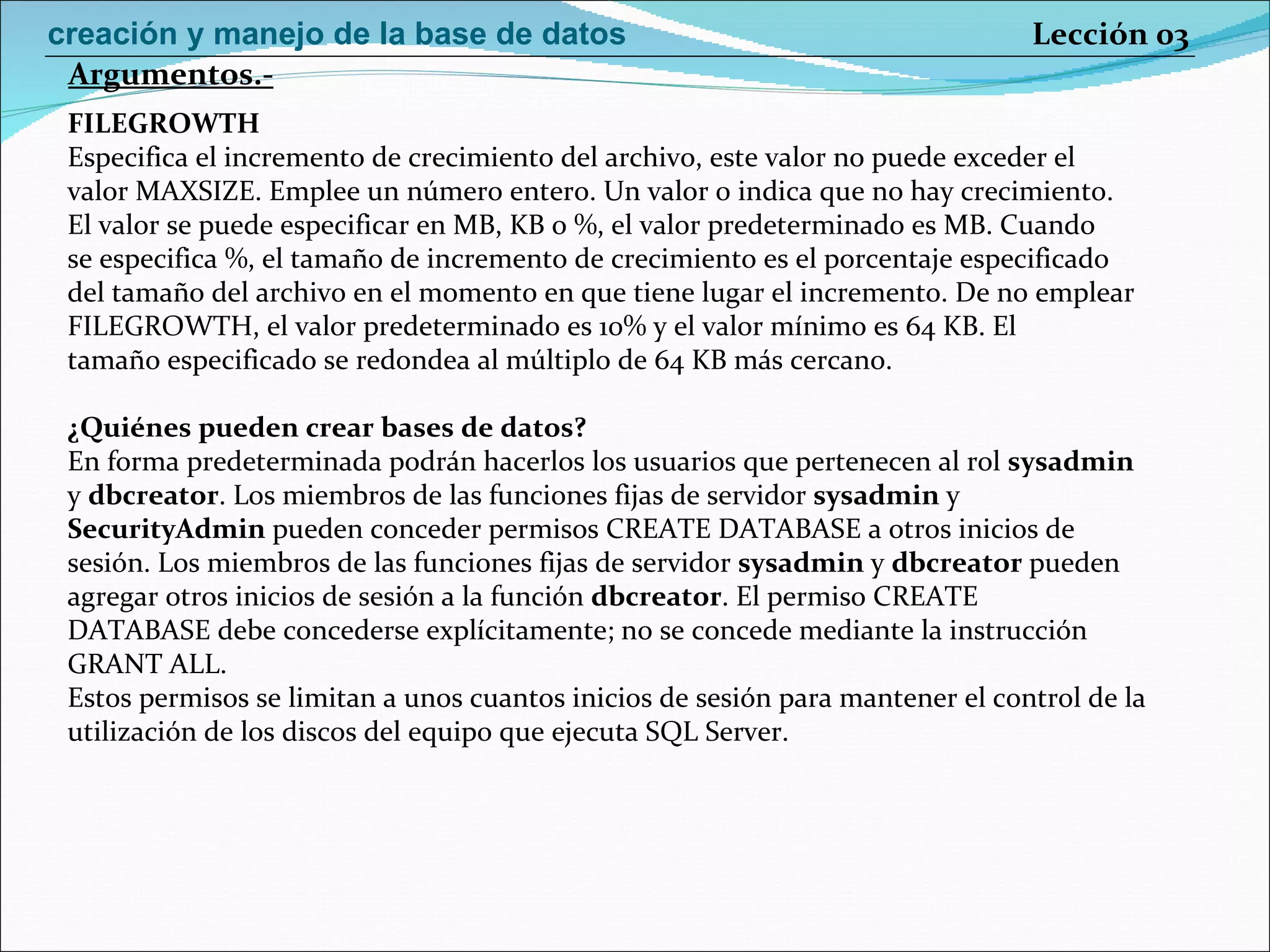 FILEGROWTH Especifica el incremento de crecimiento del archivo, este valor no puede exceder el valor MAXSIZE. Emplee un número entero. Un valor 0 indica que no hay crecimiento. El valor se puede especificar en MB, KB o %, el valor predeterminado es MB. Cuando se especifica %, el tamaño de incremento de crecimiento es el porcentaje especificado del tamaño del archivo en el momento en que tiene lugar el incremento. De no emplear FILEGROWTH, el valor predeterminado es 10% y el valor mínimo es 64 KB. El tamaño especificado se redondea al múltiplo de 64 KB más cercano. ¿Quiénes pueden crear bases de datos? En forma predeterminada podrán hacerlos los usuarios que pertenecen al rol  sysadmin y  dbcreator . Los miembros de las funciones fijas de servidor  sysadmin  y SecurityAdmin  pueden conceder permisos CREATE DATABASE a otros inicios de sesión. Los miembros de las funciones fijas de servidor  sysadmin  y  dbcreator  pueden agregar otros inicios de sesión a la función  dbcreator . El permiso CREATE DATABASE debe concederse explícitamente; no se concede mediante la instrucción GRANT ALL. Estos permisos se limitan a unos cuantos inicios de sesión para mantener el control de la utilización de los discos del equipo que ejecuta SQL Server. Argumentos.- Lección 03 creación y manejo de la base de datos 