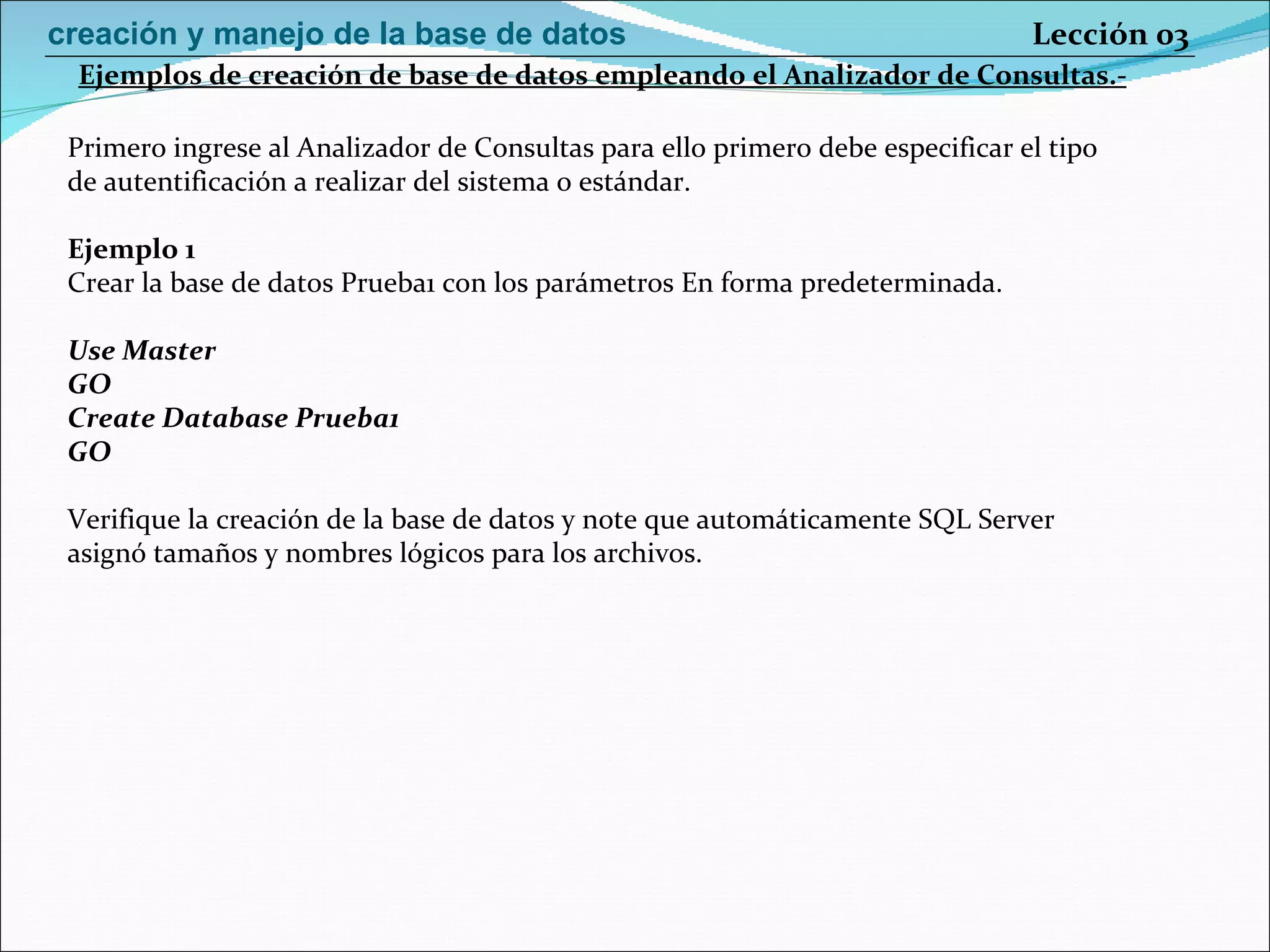 Primero ingrese al Analizador de Consultas para ello primero debe especificar el tipo de autentificación a realizar del sistema o estándar. Ejemplo 1 Crear la base de datos Prueba1 con los parámetros En forma predeterminada. Use Master GO Create Database Prueba1 GO Verifique la creación de la base de datos y note que automáticamente SQL Server asignó tamaños y nombres lógicos para los archivos.  Ejemplos de creación de base de datos empleando el Analizador de Consultas.- Lección 03 creación y manejo de la base de datos 