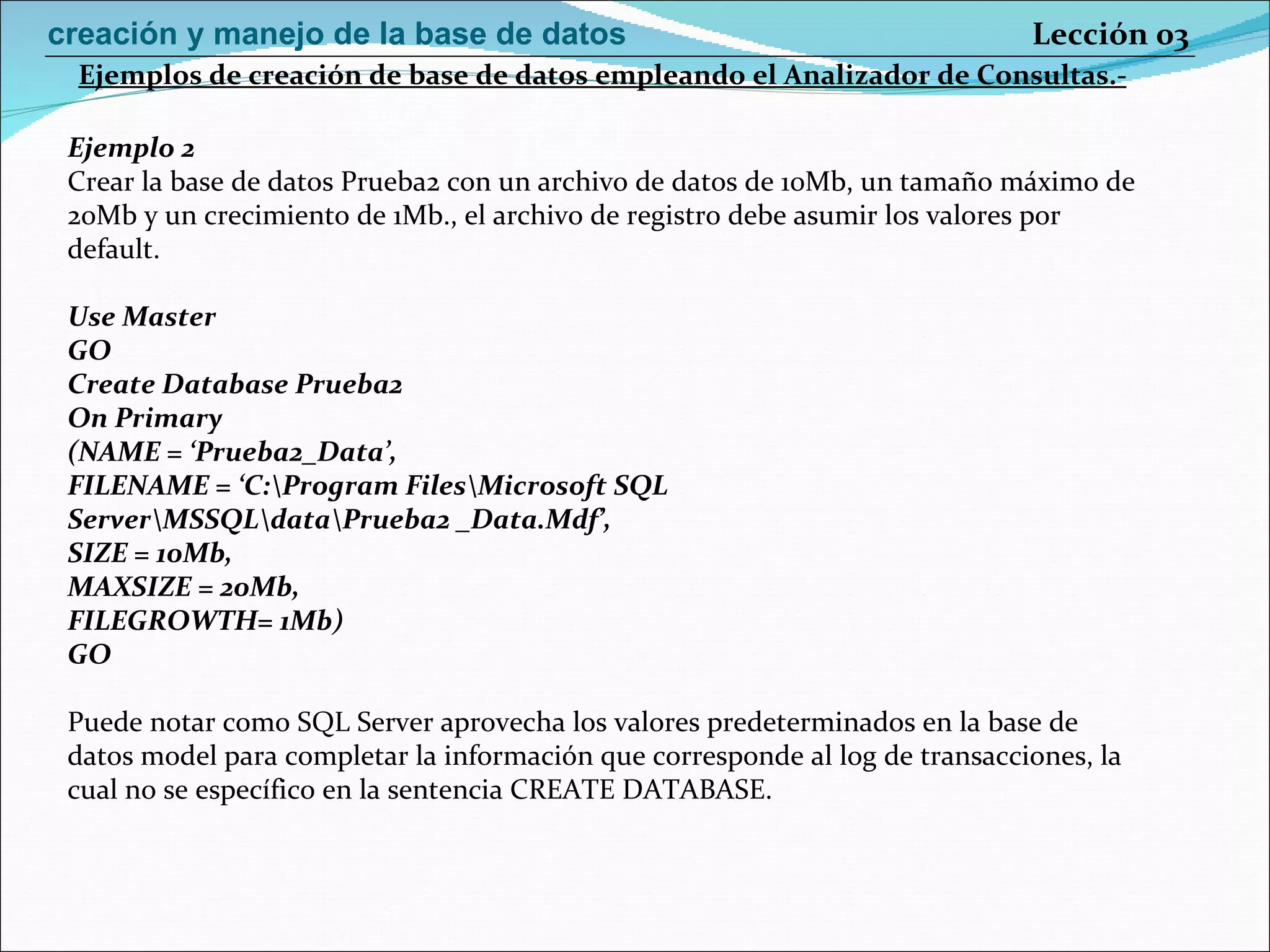 Ejemplo 2 Crear la base de datos Prueba2 con un archivo de datos de 10Mb, un tamaño máximo de 20Mb y un crecimiento de 1Mb., el archivo de registro debe asumir los valores por default. Use Master GO Create Database Prueba2 On Primary (NAME = ‘Prueba2_Data’, FILENAME = ‘C:\Program Files\Microsoft SQL Server\MSSQL\data\Prueba2 _Data.Mdf’, SIZE = 10Mb, MAXSIZE = 20Mb, FILEGROWTH= 1Mb) GO Puede notar como SQL Server aprovecha los valores predeterminados en la base de datos model para completar la información que corresponde al log de transacciones, la cual no se específico en la sentencia CREATE DATABASE. Ejemplos de creación de base de datos empleando el Analizador de Consultas.- Lección 03 creación y manejo de la base de datos 