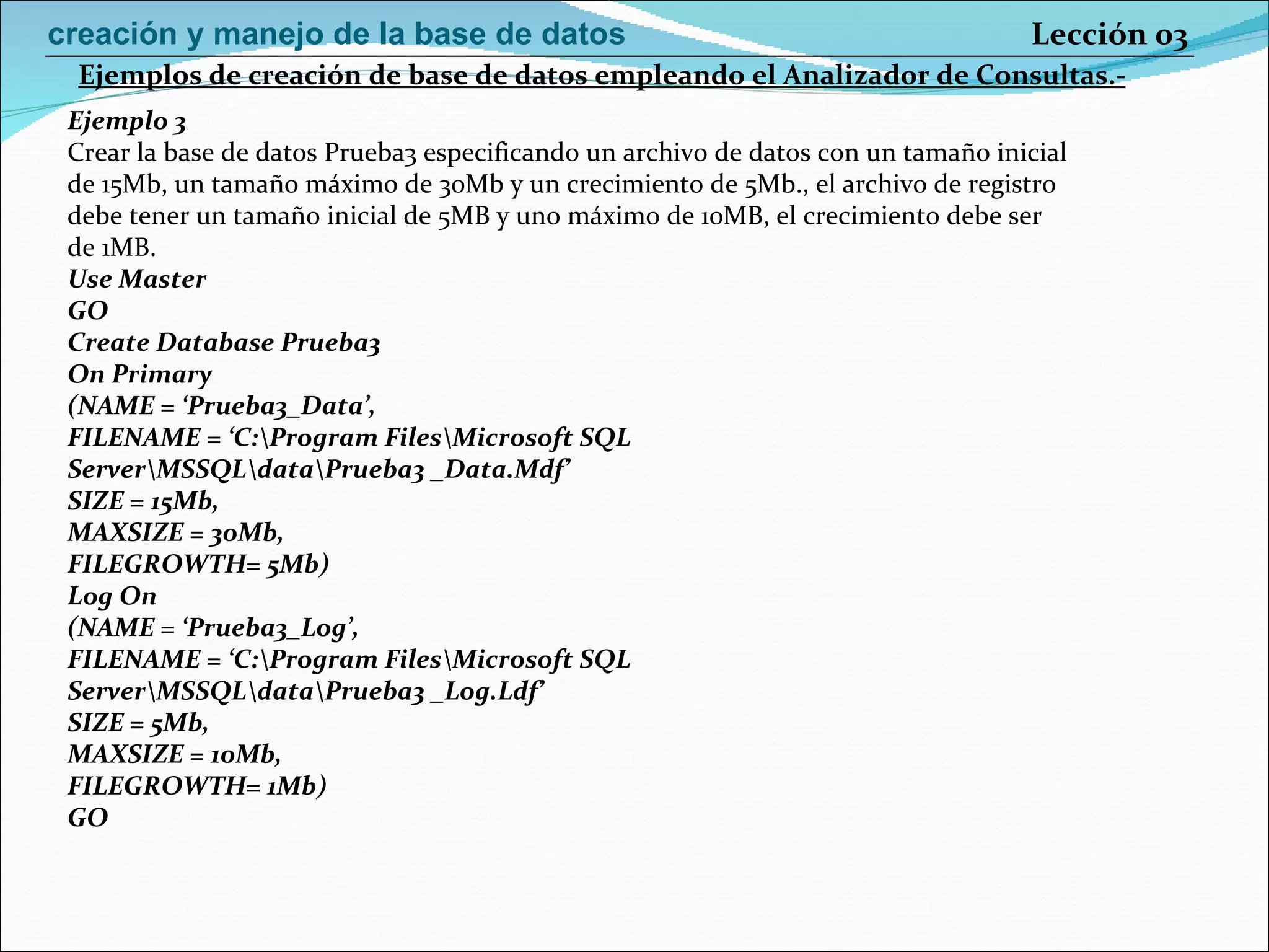 Ejemplo 3 Crear la base de datos Prueba3 especificando un archivo de datos con un tamaño inicial de 15Mb, un tamaño máximo de 30Mb y un crecimiento de 5Mb., el archivo de registro debe tener un tamaño inicial de 5MB y uno máximo de 10MB, el crecimiento debe ser de 1MB. Use Master GO Create Database Prueba3 On Primary (NAME = ‘Prueba3_Data’, FILENAME = ‘C:\Program Files\Microsoft SQL Server\MSSQL\data\Prueba3 _Data.Mdf’ SIZE = 15Mb, MAXSIZE = 30Mb, FILEGROWTH= 5Mb) Log On (NAME = ‘Prueba3_Log’, FILENAME = ‘C:\Program Files\Microsoft SQL Server\MSSQL\data\Prueba3 _Log.Ldf’ SIZE = 5Mb, MAXSIZE = 10Mb, FILEGROWTH= 1Mb) GO Ejemplos de creación de base de datos empleando el Analizador de Consultas.- Lección 03 creación y manejo de la base de datos 