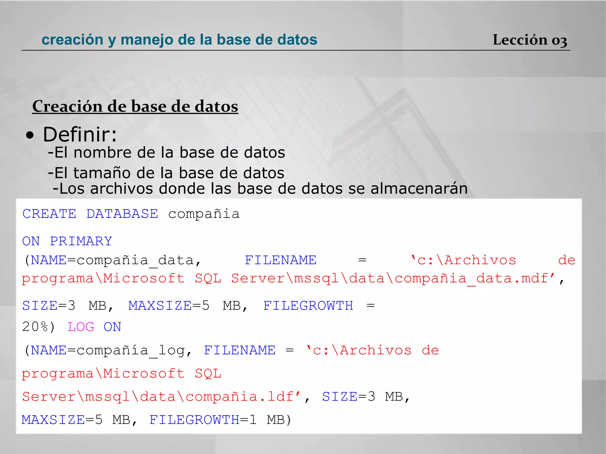•  Definir:  El nombre de la base de datos  El tamaño de la base de datos  -Los archivos donde las base de datos se almacenarán  CREATE DATABASE  compañia  ON PRIMARY  ( NAME =compañia_data,  FILENAME  =  ‘c:\Archivos de programa\Microsoft SQL Server\mssql\data\compañia_data.mdf’ ,  SIZE =3 MB,  MAXSIZE =5 MB,  FILEGROWTH  = 20%)  LOG  ON  ( NAME =compañía_log,  FILENAME  =  ‘c:\Archivos de programa\Microsoft SQL Server\mssql\data\compañia.ldf’ ,  SIZE =3 MB,  MAXSIZE =5 MB,  FILEGROWTH =1 MB)  Creación de base de datos Lección 03 creación y manejo de la base de datos 