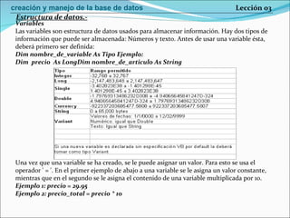 Variables Las variables son estructura de datos usados para almacenar información. Hay dos tipos de información que puede ser almacenada: Números y texto. Antes de usar una variable ésta, deberá primero ser definida: Dim nombre_de_variable As Tipo   Ejemplo:  Dim  precio  As LongDim nombre_de_articulo As String   Una vez que una variable se ha creado, se le puede asignar un valor. Para esto se usa el operador ' = '. En el primer ejemplo de abajo a una variable se le asigna un valor constante, mientras que en el segundo se le asigna el contenido de una variable multiplicada por 10.  Ejemplo 1: precio = 29.95 Ejemplo 2: precio_total = precio * 10  Estructura de datos.- Lección 03 creación y manejo de la base de datos 