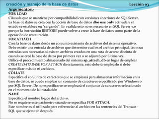 FOR LOAD Cláusula que se mantiene por compatibilidad con versiones anteriores de SQL Server. La base de datos se crea con la opción de base de datos  dbo use only  activada y el estado se establece en "cargando". En realida esto no es necesario en SQL Server 7.0 porque la instrucción RESTORE puede volver a crear la base de datos como parte de la operación de restauración. FOR ATTACH Crea la base de datos desde un conjunto existente de archivos del sistema operativo. Debe existir una entrada de archivos que determine cual es el archivo principal, las otras entradas son necesarias si existen archivos creados en una ruta de acceso distinta de cuando se creó la base de datos por primera vez o se adjuntó por última vez. Utilice el procedimiento almacenado del sistema  sp_attach_db  en lugar de emplear CREATE DATABASE FOR ATTACH  directamente, esto deberá emplearlo si debe especificar más de 16 archivos. COLLATE Especifica el conjunto de caracteres que se empleará para almacenar información en la base de datos, se puede emplear un conjunto de caracteres especificado por Windows o por SQL Server. De no especificarse se empleará el conjunto de caracteres seleccionado en el momento de la instalación NAME Especifica el nombre lógico del archivo. No se requiere este parámetro cuando se especifica FOR ATTACH. Este nombre es el utilizado para referenciar al archivo en las sentencias del Transact- SQL que se ejecuten después. Argumentos.- Lección 03 creación y manejo de la base de datos 