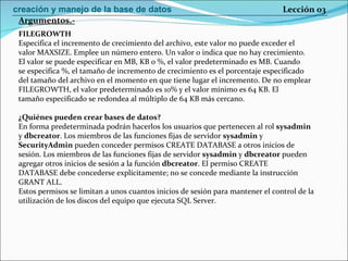 FILEGROWTH Especifica el incremento de crecimiento del archivo, este valor no puede exceder el valor MAXSIZE. Emplee un número entero. Un valor 0 indica que no hay crecimiento. El valor se puede especificar en MB, KB o %, el valor predeterminado es MB. Cuando se especifica %, el tamaño de incremento de crecimiento es el porcentaje especificado del tamaño del archivo en el momento en que tiene lugar el incremento. De no emplear FILEGROWTH, el valor predeterminado es 10% y el valor mínimo es 64 KB. El tamaño especificado se redondea al múltiplo de 64 KB más cercano. ¿Quiénes pueden crear bases de datos? En forma predeterminada podrán hacerlos los usuarios que pertenecen al rol  sysadmin y  dbcreator . Los miembros de las funciones fijas de servidor  sysadmin  y SecurityAdmin  pueden conceder permisos CREATE DATABASE a otros inicios de sesión. Los miembros de las funciones fijas de servidor  sysadmin  y  dbcreator  pueden agregar otros inicios de sesión a la función  dbcreator . El permiso CREATE DATABASE debe concederse explícitamente; no se concede mediante la instrucción GRANT ALL. Estos permisos se limitan a unos cuantos inicios de sesión para mantener el control de la utilización de los discos del equipo que ejecuta SQL Server. Argumentos.- Lección 03 creación y manejo de la base de datos 
