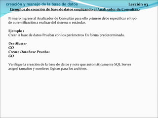 Primero ingrese al Analizador de Consultas para ello primero debe especificar el tipo de autentificación a realizar del sistema o estándar. Ejemplo 1 Crear la base de datos Prueba1 con los parámetros En forma predeterminada. Use Master GO Create Database Prueba1 GO Verifique la creación de la base de datos y note que automáticamente SQL Server asignó tamaños y nombres lógicos para los archivos.  Ejemplos de creación de base de datos empleando el Analizador de Consultas.- Lección 03 creación y manejo de la base de datos 
