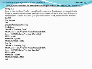 Ejemplo 3 Crear la base de datos Prueba3 especificando un archivo de datos con un tamaño inicial de 15Mb, un tamaño máximo de 30Mb y un crecimiento de 5Mb., el archivo de registro debe tener un tamaño inicial de 5MB y uno máximo de 10MB, el crecimiento debe ser de 1MB. Use Master GO Create Database Prueba3 On Primary (NAME = ‘Prueba3_Data’, FILENAME = ‘C:\Program Files\Microsoft SQL Server\MSSQL\data\Prueba3 _Data.Mdf’ SIZE = 15Mb, MAXSIZE = 30Mb, FILEGROWTH= 5Mb) Log On (NAME = ‘Prueba3_Log’, FILENAME = ‘C:\Program Files\Microsoft SQL Server\MSSQL\data\Prueba3 _Log.Ldf’ SIZE = 5Mb, MAXSIZE = 10Mb, FILEGROWTH= 1Mb) GO Ejemplos de creación de base de datos empleando el Analizador de Consultas.- Lección 03 creación y manejo de la base de datos 