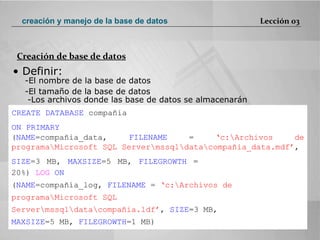 •  Definir:  El nombre de la base de datos  El tamaño de la base de datos  -Los archivos donde las base de datos se almacenarán  CREATE DATABASE  compañia  ON PRIMARY  ( NAME =compañia_data,  FILENAME  =  ‘c:\Archivos de programa\Microsoft SQL Server\mssql\data\compañia_data.mdf’ ,  SIZE =3 MB,  MAXSIZE =5 MB,  FILEGROWTH  = 20%)  LOG  ON  ( NAME =compañía_log,  FILENAME  =  ‘c:\Archivos de programa\Microsoft SQL Server\mssql\data\compañia.ldf’ ,  SIZE =3 MB,  MAXSIZE =5 MB,  FILEGROWTH =1 MB)  Creación de base de datos Lección 03 creación y manejo de la base de datos 