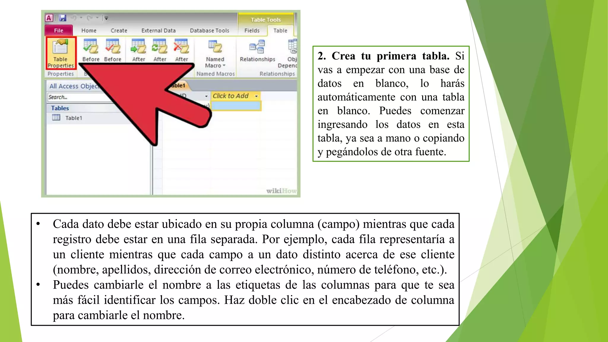 2. Crea tu primera tabla. Si
vas a empezar con una base de
datos en blanco, lo harás
automáticamente con una tabla
en blanco. Puedes comenzar
ingresando los datos en esta
tabla, ya sea a mano o copiando
y pegándolos de otra fuente.
• Cada dato debe estar ubicado en su propia columna (campo) mientras que cada
registro debe estar en una fila separada. Por ejemplo, cada fila representaría a
un cliente mientras que cada campo a un dato distinto acerca de ese cliente
(nombre, apellidos, dirección de correo electrónico, número de teléfono, etc.).
• Puedes cambiarle el nombre a las etiquetas de las columnas para que te sea
más fácil identificar los campos. Haz doble clic en el encabezado de columna
para cambiarle el nombre.
 