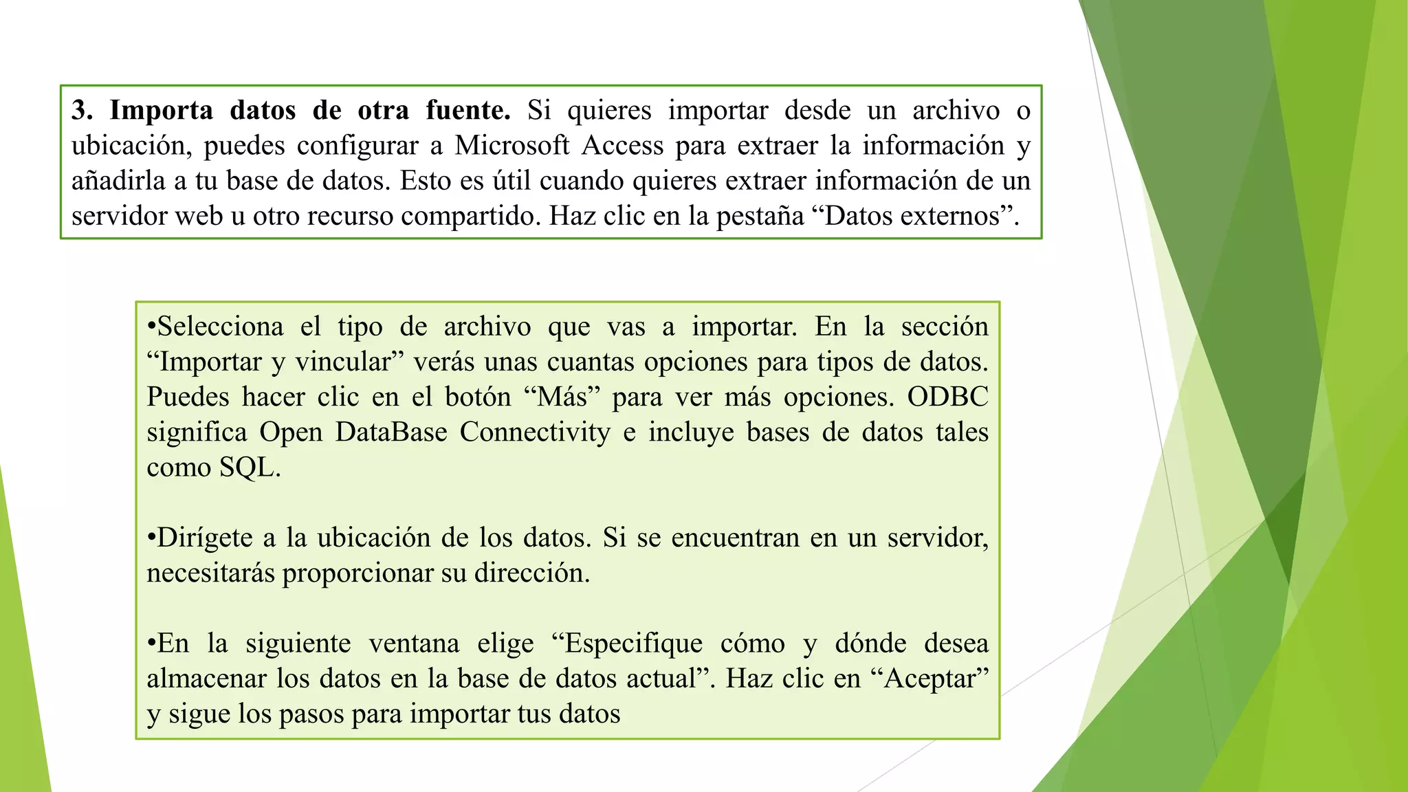 3. Importa datos de otra fuente. Si quieres importar desde un archivo o
ubicación, puedes configurar a Microsoft Access para extraer la información y
añadirla a tu base de datos. Esto es útil cuando quieres extraer información de un
servidor web u otro recurso compartido. Haz clic en la pestaña “Datos externos”.
•Selecciona el tipo de archivo que vas a importar. En la sección
“Importar y vincular” verás unas cuantas opciones para tipos de datos.
Puedes hacer clic en el botón “Más” para ver más opciones. ODBC
significa Open DataBase Connectivity e incluye bases de datos tales
como SQL.
•Dirígete a la ubicación de los datos. Si se encuentran en un servidor,
necesitarás proporcionar su dirección.
•En la siguiente ventana elige “Especifique cómo y dónde desea
almacenar los datos en la base de datos actual”. Haz clic en “Aceptar”
y sigue los pasos para importar tus datos
 