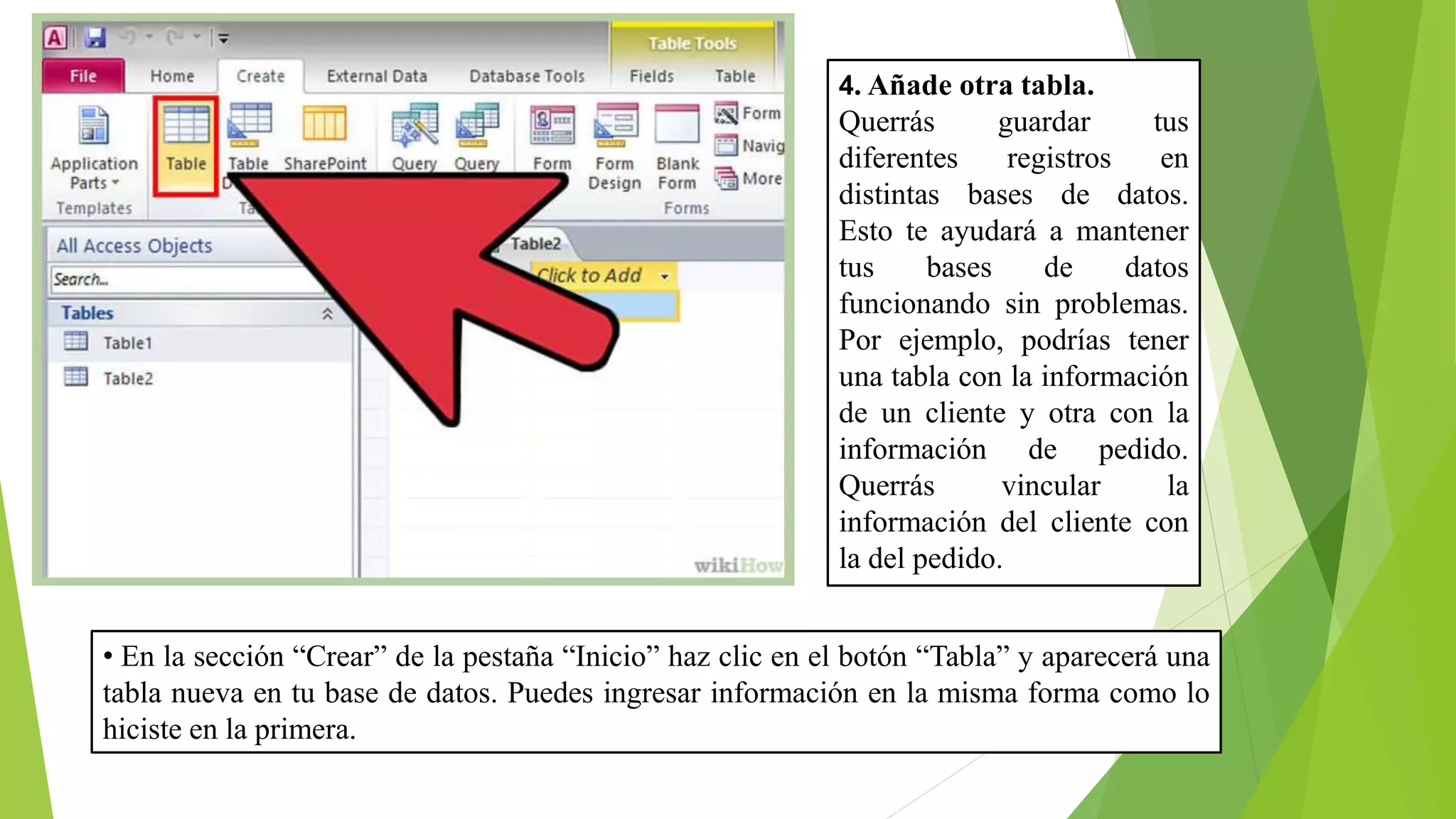 4. Añade otra tabla.
Querrás guardar tus
diferentes registros en
distintas bases de datos.
Esto te ayudará a mantener
tus bases de datos
funcionando sin problemas.
Por ejemplo, podrías tener
una tabla con la información
de un cliente y otra con la
información de pedido.
Querrás vincular la
información del cliente con
la del pedido.
• En la sección “Crear” de la pestaña “Inicio” haz clic en el botón “Tabla” y aparecerá una
tabla nueva en tu base de datos. Puedes ingresar información en la misma forma como lo
hiciste en la primera.
 