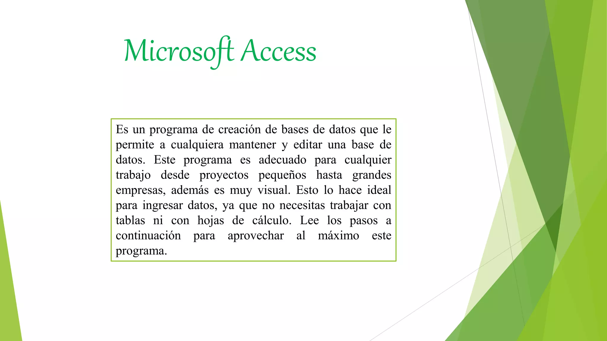 Es un programa de creación de bases de datos que le
permite a cualquiera mantener y editar una base de
datos. Este programa es adecuado para cualquier
trabajo desde proyectos pequeños hasta grandes
empresas, además es muy visual. Esto lo hace ideal
para ingresar datos, ya que no necesitas trabajar con
tablas ni con hojas de cálculo. Lee los pasos a
continuación para aprovechar al máximo este
programa.
Microsoft Access
 