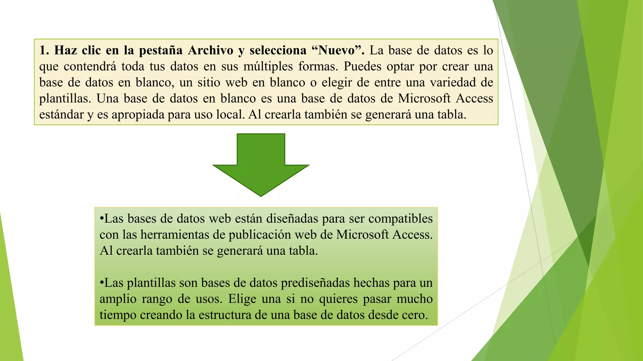 1. Haz clic en la pestaña Archivo y selecciona “Nuevo”. La base de datos es lo
que contendrá toda tus datos en sus múltiples formas. Puedes optar por crear una
base de datos en blanco, un sitio web en blanco o elegir de entre una variedad de
plantillas. Una base de datos en blanco es una base de datos de Microsoft Access
estándar y es apropiada para uso local. Al crearla también se generará una tabla.
•Las bases de datos web están diseñadas para ser compatibles
con las herramientas de publicación web de Microsoft Access.
Al crearla también se generará una tabla.
•Las plantillas son bases de datos prediseñadas hechas para un
amplio rango de usos. Elige una si no quieres pasar mucho
tiempo creando la estructura de una base de datos desde cero.
 