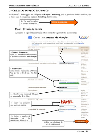 INTERNET : LIBROS ELECTRÓNICOS                                          LIC. ALDO VEGA ROSALES


2.- CREANDO TU BLOG EN 3 PASOS
En la Interfaz de Blogger, nos dirigimos al Bloque Crear Blog, que te guiará de manera sencilla y en
3 pasos todo el proceso de creación de tu Blog. Empecemos:

               1.- Da un Clic sobre
               la Flecha anaranjada.

       Paso 1: Creando tu Cuenta
       Aparecerá el siguiente cuadro que debes completar siguiendo las indicaciones:




1.- Nombre de usuario:
Digite el Correo Electrónico que será
su Nombre de usuario. Anótalo aquí:
__________________________




2.- Contraseña:
Como mínimo 8 caracteres y Optima.
Para que no se te olvide, Anótalo
aquí: ____________________




 3.- Nombre que registrará Blogger
 en las entradas de tu Blog.


 4.- Digite los caracteres
 que aparecen encima




 5.- Active el cuadro de
 aceptación      de      las
 condiciones del servicio.
                                          6.- Una vez culminado da
                                             un clic en Continuar


                                                                                       PAGINA - 4   -
 