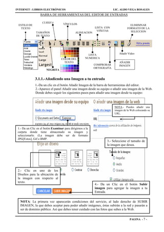 INTERNET : LIBROS ELECTRÓNICOS                                           LIC. ALDO VEGA ROSALES
                  BARRA DE HERRAMIENTAS DEL EDITOR DE ENTRADAS

                    CURSIVA
 ESTILO DE                           VÍNCULOS                                        ELIMIMNAR
  TEXTO                                                     LISTA CON              FORMATO DE LA
                                                             VIÑETAS                 SELECCION
               TAMAÑOS                        ALINEACION
               DE TEXTO




                                                        LISTA               Añadir Vídeo
                                   COLOR DEL          NUMERICA
                                     TEXTO                                  AÑADIR
                                                            COMPROBAR       IMAGEN
                                                            ORTOGRAFÍA
                       NEGRITA


              3.1.1.-Añadiendo una Imagen a tu entrada
              1.-Da un clic en el botón Añadir Imagen de la barra de herramientas del editor.
              2.-Aparece el panel Añadir una imagen desde su equipo o añadir una imagen de la Web.
              Donde debes seguir los siguientes pasos para añadir una imagen desde tu equipo:



                                                                         NOTA.- Puedes añadir una
                                                                         imagen de la Web colocando su
                                                                         URL.




 1.- Da un Clic en el botón Examinar para dirigirnos a la
 carpeta donde tiene almacenado su imagen y
 seleccionarlo. (La imagen debe ser de formato
 JPG[Fotos], Gif o BMP.
                                                                    3.- Seleccione el tamaño de
                                                                    la imagen que desea.




 2.- Clic en uno de los
 Diseños para la ubicación de
 la imagen con respecto al
 texto.
                                                            4.- Da un Clic en el botón Subir
                                                            imagen para agregar la imagen a tu
                                                            Entrada.

  NOTA: La primera vez aparecerán condiciones del servicio, al lado derecho de SUBIR
  IMAGEN, la que debes aceptar para poder añadir imágenes, éstas subirán a la red y pasarán a
  ser de dominio público. Así que debes tener cuidado con las fotos que subes a la Web.

                                                                                     PAGINA - 7   -
 