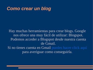 Como crear un blog



 Hay muchas herramientas para crear blogs. Google
    nos ofrece una muy fácil de utilizar: Blogspot.
  Podemos acceder a Blogspot desde nuestra cuenta
                      de Gmail.
Si no tienes cuenta en Gmail puedes hacer click aquí
          para averiguar como conseguirla.
 