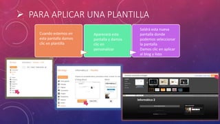  PARA APLICAR UNA PLANTILLA
Cuando estemos en
esta pantalla damos
clic en plantilla
Aparecerá esta
pantalla y damos
clic en
personalizar
Saldrá esta nueva
pantalla donde
podemos seleccionar
la pantalla
Damos clic en aplicar
al blog y listo
 