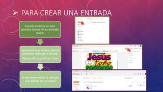  PARA CREAR UNA ENTRADA
Cuando estemos en esta
pantalla damos clic en entrada
nueva
Aparecerá esta ventana donde
podemos redactar la entrada
Damos clic en publicar y listo
Si deseamos editar la entrada
solo damos clic en editar
 