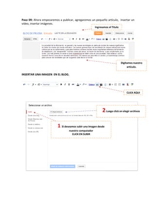 Paso 09: Ahora empezaremos a publicar, agregaremos un pequeño artículo, insertar un
video, insertar imágenes.
INSERTAR UNA IMAGEN EN EL BLOG.
Ingresamos el Título
Digitamos nuestro
artículo.
CLICK AQUI
1 Si deseamos subir una imagen desde
nuestro computador
CLICK EN SUBIR
2Luego click en elegir archivos
 