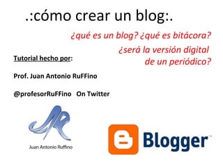 .:cómo crear un blog:.
¿qué es un blog? ¿qué es bitácora?
¿será la versión digital
Tutorial hecho por:
de un periódico?
Prof. Juan Antonio RuFFino
@profesorRuFFino On Twitter

 