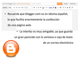 • Recuerda que blogger.com es en idioma español,
lo que facilita enormemente la confección
de una página web.
• La interfaz es muy amigable, ya que guarda
un gran parecido con la ventana o caja de texto
de un correo electrónico

 