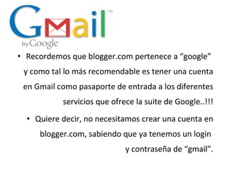 • Recordemos que blogger.com pertenece a “google”
y como tal lo más recomendable es tener una cuenta
en Gmail como pasaporte de entrada a los diferentes
servicios que ofrece la suite de Google..!!!
• Quiere decir, no necesitamos crear una cuenta en
blogger.com, sabiendo que ya tenemos un login
y contraseña de “gmail”.

 