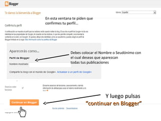 En esta ventana te piden que
confirmes tu perfil…

Debes colocar el Nombre o Seudónimo con
el cual deseas que aparezcan
todas tus publicaciones

Y luego pulsas
“continuar en Blogger”

 