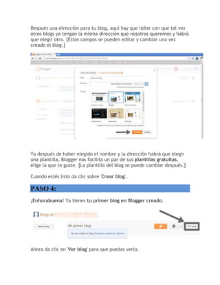 Después una dirección para tu blog, aquí hay que lidiar con que tal vez
otros blogs ya tengan la misma dirección que nosotros queremos y habrá
que elegir otra. [Estos campos se pueden editar y cambiar una vez
creado el blog.]
Ya después de haber elegido el nombre y la dirección habrá que elegir
una plantilla, Blogger nos facilita un par de sus plantillas gratuitas,
elige la que te guste. [La plantilla del blog se puede cambiar después.]
Cuando estés listo da clic sobre 'Crear blog'.
PASO 4:
¡Enhorabuena! Ya tienes tu primer blog en Blogger creado.
Ahora da clic en 'Ver blog' para que puedas verlo.
 