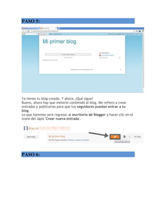 PASO 5:
Ya tienes tu blog creado. Y ahora, ¿Qué sigue?
Bueno, ahora hay que meterle contenido al blog. Me refiero a crear
entradas y publicarlas para que tus seguidores puedan entrar a tu
blog.
Lo que haremos será regresar al escritorio de Blogger y hacer clic en el
icono del lápiz 'Crear nueva entrada'.
PASO 6:
 