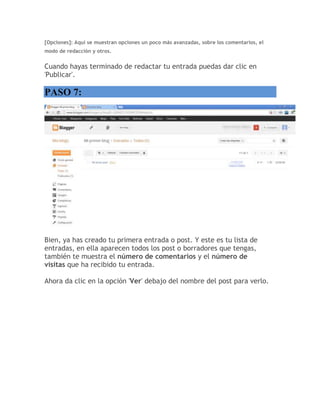 [Opciones]: Aquí se muestran opciones un poco más avanzadas, sobre los comentarios, el
modo de redacción y otros.
Cuando hayas terminado de redactar tu entrada puedas dar clic en
'Publicar'.
PASO 7:
Bien, ya has creado tu primera entrada o post. Y este es tu lista de
entradas, en ella aparecen todos los post o borradores que tengas,
también te muestra el número de comentarios y el número de
visitas que ha recibido tu entrada.
Ahora da clic en la opción 'Ver' debajo del nombre del post para verlo.
 