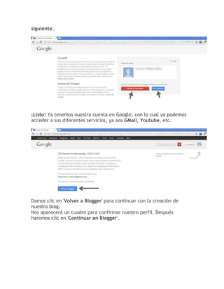 siguiente'.
¡Listo! Ya tenemos nuestra cuenta en Google, con lo cual ya podemos
acceder a sus diferentes servicios, ya sea GMail, Youtube, etc.
Damos clic en 'Volver a Blogger' para continuar con la creación de
nuestro blog.
Nos aparecerá un cuadro para confirmar nuestro perfil. Después
haremos clic en 'Continuar en Blogger'.
 