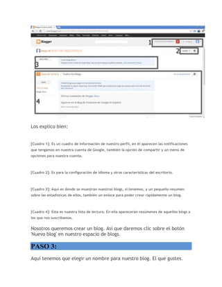 Los explico bien:
[Cuadro 1]: Es un cuadro de información de nuestro perfil, en él aparecen las notificaciones
que tengamos en nuestra cuenta de Google, también la opción de compartir y un menú de
opciones para nuestra cuenta.
[Cuadro 2]: Es para la configuración de idioma y otras características del escritorio.
[Cuadro 3]: Aquí es donde se muestran nuestros blogs, si tenemos, y un pequeño resumen
sobre las estadísticas de ellos, también un enlace para poder crear rápidamente un blog.
[Cuadro 4]: Esta es nuestra lista de lectura. En ella aparecerán resúmenes de aquellos blogs a
los que nos suscribamos.
Nosotros queremos crear un blog. Así que daremos clic sobre el botón
'Nuevo blog' en nuestro espacio de blogs.
PASO 3:
Aquí tenemos que elegir un nombre para nuestro blog. El que gustes.
 