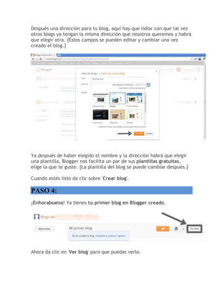 Después una dirección para tu blog, aquí hay que lidiar con que tal vez
otros blogs ya tengan la misma dirección que nosotros queremos y habrá
que elegir otra. [Estos campos se pueden editar y cambiar una vez
creado el blog.]
Ya después de haber elegido el nombre y la dirección habrá que elegir
una plantilla, Blogger nos facilita un par de sus plantillas gratuitas,
elige la que te guste. [La plantilla del blog se puede cambiar después.]
Cuando estés listo da clic sobre 'Crear blog'.
PASO 4:
¡Enhorabuena! Ya tienes tu primer blog en Blogger creado.
Ahora da clic en 'Ver blog' para que puedas verlo.
 